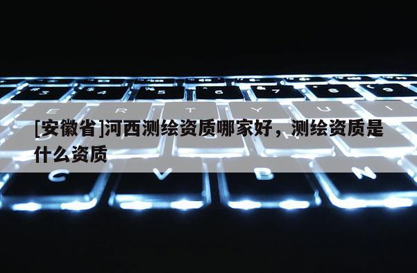 [安徽省]河西測繪資質(zhì)哪家好，測繪資質(zhì)是什么資質(zhì)