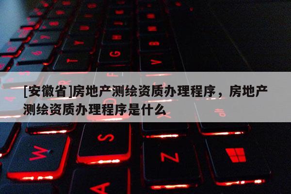 [安徽省]房地產測繪資質辦理程序，房地產測繪資質辦理程序是什么
