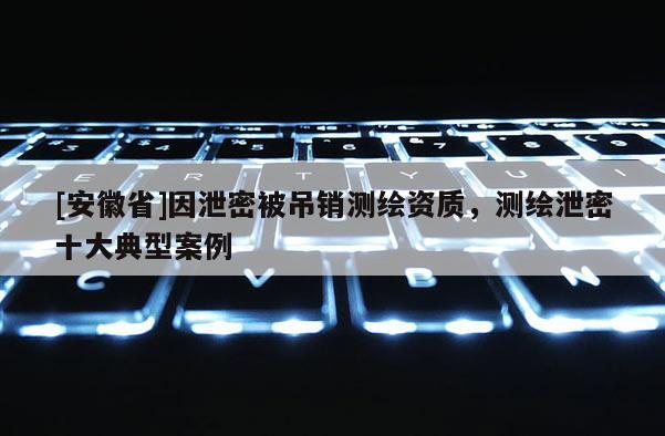 [安徽省]因泄密被吊銷測繪資質，測繪泄密十大典型案例