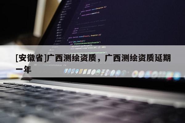 [安徽省]廣西測(cè)繪資質(zhì)，廣西測(cè)繪資質(zhì)延期一年
