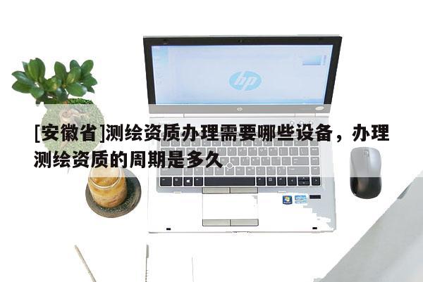 [安徽省]測繪資質辦理需要哪些設備，辦理測繪資質的周期是多久