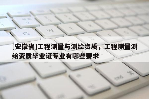 [安徽省]工程測量與測繪資質，工程測量測繪資質畢業證專業有哪些要求