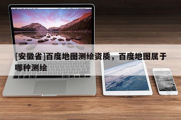[安徽省]百度地圖測繪資質，百度地圖屬于哪種測繪