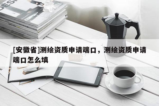 [安徽省]測繪資質申請端口，測繪資質申請端口怎么填