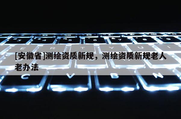 [安徽省]測繪資質新規，測繪資質新規老人老辦法