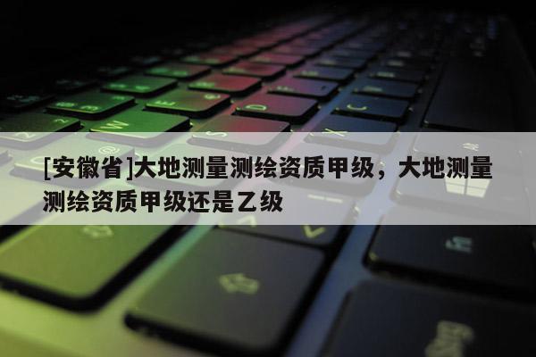 [安徽省]大地測量測繪資質(zhì)甲級，大地測量測繪資質(zhì)甲級還是乙級
