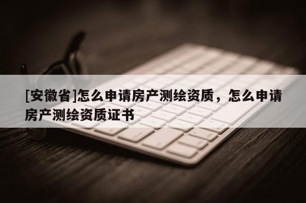 [安徽省]怎么申請房產測繪資質，怎么申請房產測繪資質證書