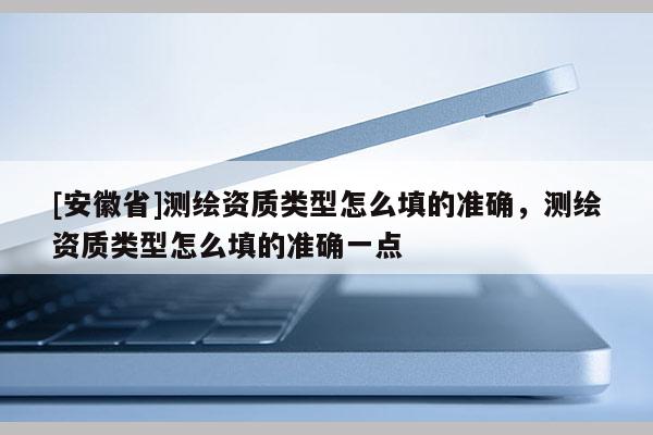 [安徽省]測繪資質類型怎么填的準確，測繪資質類型怎么填的準確一點