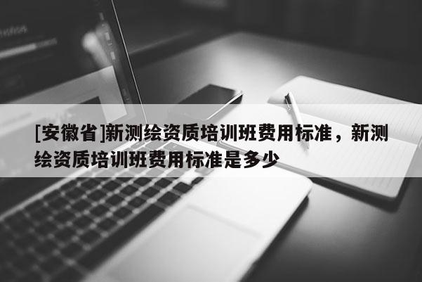 [安徽省]新測繪資質培訓班費用標準，新測繪資質培訓班費用標準是多少