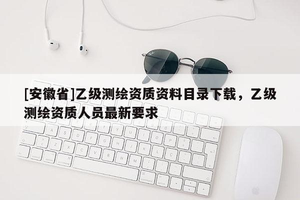 [安徽省]乙級測繪資質(zhì)資料目錄下載，乙級測繪資質(zhì)人員最新要求