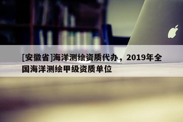 [安徽省]海洋測(cè)繪資質(zhì)代辦，2019年全國(guó)海洋測(cè)繪甲級(jí)資質(zhì)單位