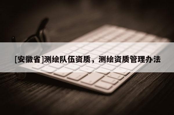 [安徽省]測(cè)繪隊(duì)伍資質(zhì)，測(cè)繪資質(zhì)管理辦法