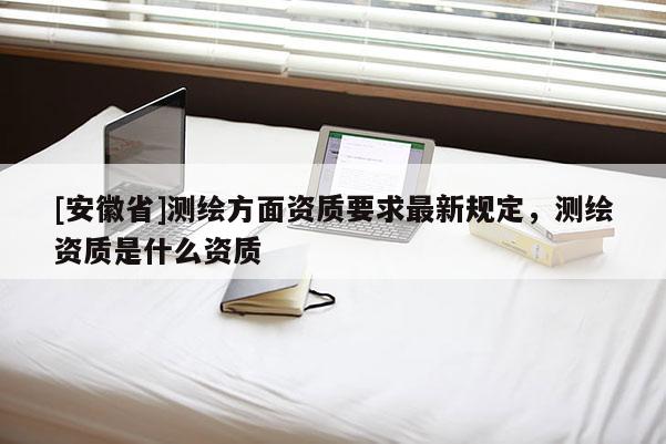 [安徽省]測繪方面資質要求最新規定，測繪資質是什么資質