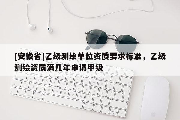 [安徽省]乙級測繪單位資質要求標準，乙級測繪資質滿幾年申請甲級