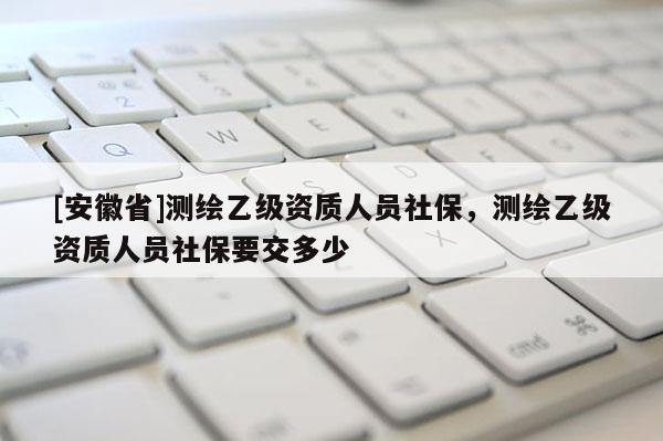 [安徽省]測繪乙級資質(zhì)人員社保，測繪乙級資質(zhì)人員社保要交多少