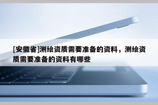[安徽省]測繪資質需要準備的資料，測繪資質需要準備的資料有哪些