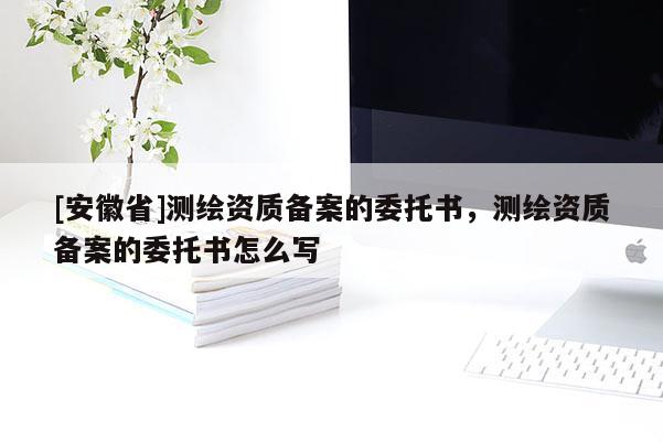 [安徽省]測繪資質備案的委托書，測繪資質備案的委托書怎么寫