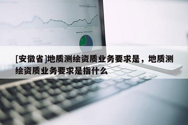 [安徽省]地質測繪資質業務要求是，地質測繪資質業務要求是指什么