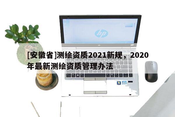 [安徽省]測繪資質2021新規，2020年最新測繪資質管理辦法