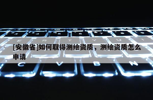 [安徽省]如何取得測繪資質，測繪資質怎么申請