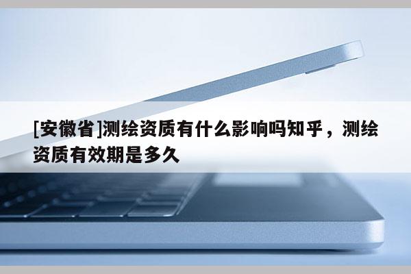 [安徽省]測繪資質有什么影響嗎知乎，測繪資質有效期是多久