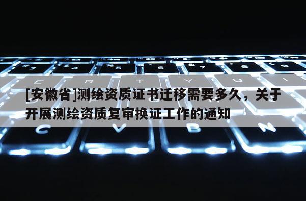 [安徽省]測繪資質證書遷移需要多久，關于開展測繪資質復審換證工作的通知