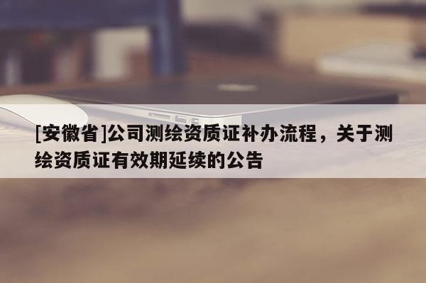 [安徽省]公司測繪資質證補辦流程，關于測繪資質證有效期延續(xù)的公告