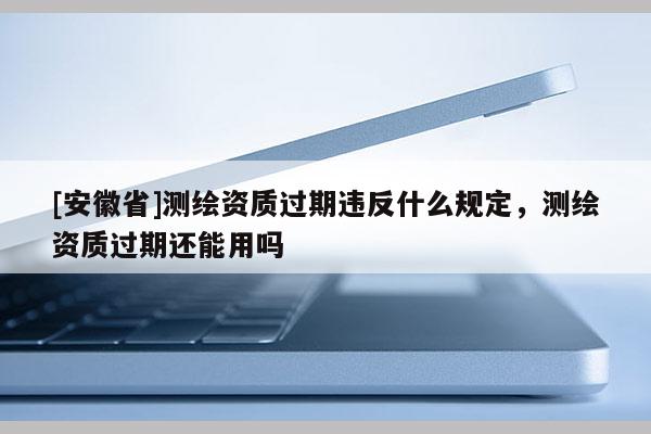 [安徽省]測繪資質過期違反什么規定，測繪資質過期還能用嗎