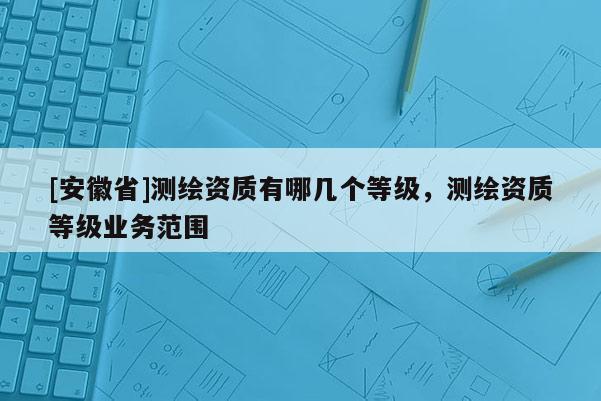 [安徽省]測繪資質有哪幾個等級，測繪資質等級業務范圍