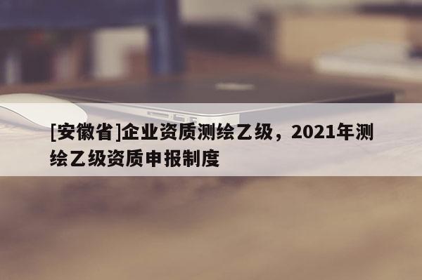 [安徽省]企業(yè)資質(zhì)測(cè)繪乙級(jí)，2021年測(cè)繪乙級(jí)資質(zhì)申報(bào)制度