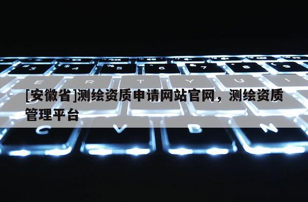 [安徽省]測繪資質申請網站官網，測繪資質管理平臺