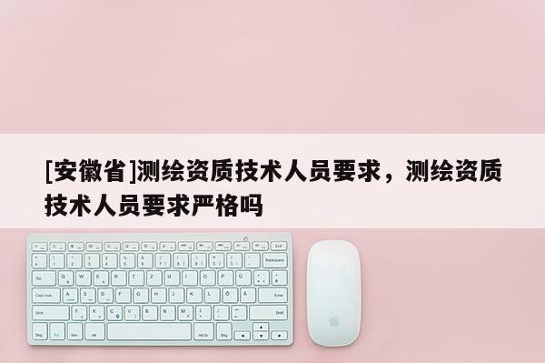 [安徽省]測繪資質(zhì)技術(shù)人員要求，測繪資質(zhì)技術(shù)人員要求嚴(yán)格嗎