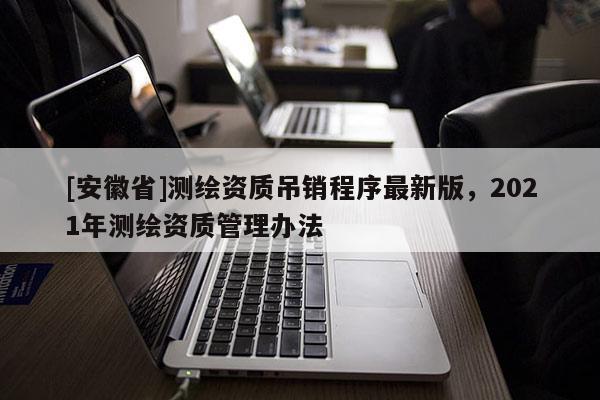 [安徽省]測繪資質(zhì)吊銷程序最新版，2021年測繪資質(zhì)管理辦法