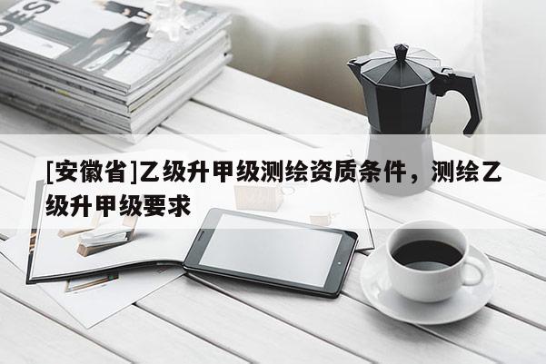 [安徽省]乙級升甲級測繪資質條件，測繪乙級升甲級要求