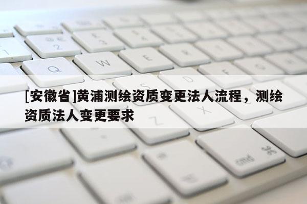 [安徽省]黃浦測繪資質(zhì)變更法人流程，測繪資質(zhì)法人變更要求