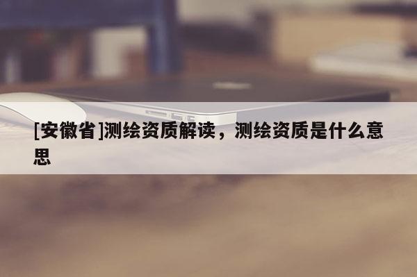 [安徽省]測繪資質解讀，測繪資質是什么意思