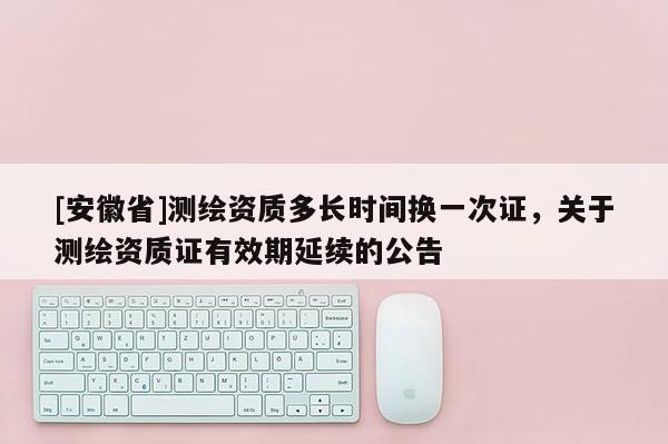 [安徽省]測繪資質多長時間換一次證，關于測繪資質證有效期延續的公告