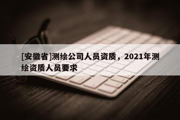 [安徽省]測繪公司人員資質，2021年測繪資質人員要求