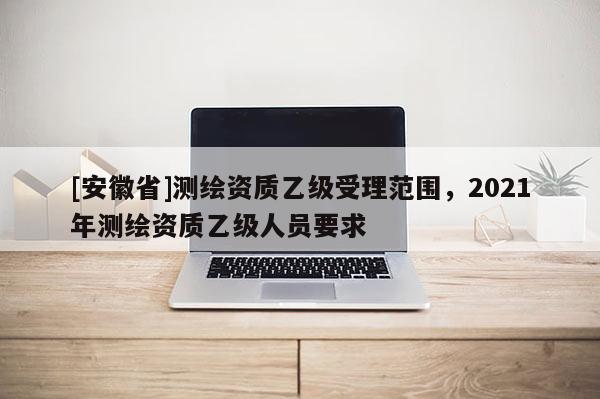[安徽省]測繪資質乙級受理范圍，2021年測繪資質乙級人員要求