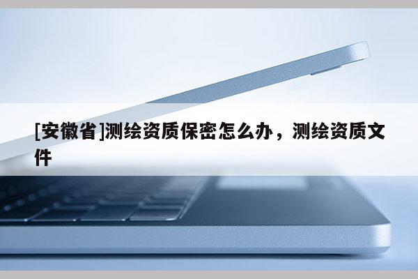 [安徽省]測繪資質保密怎么辦，測繪資質文件