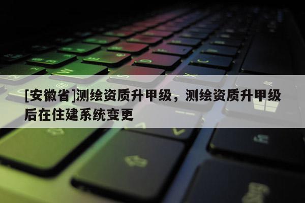 [安徽省]測繪資質(zhì)升甲級，測繪資質(zhì)升甲級后在住建系統(tǒng)變更