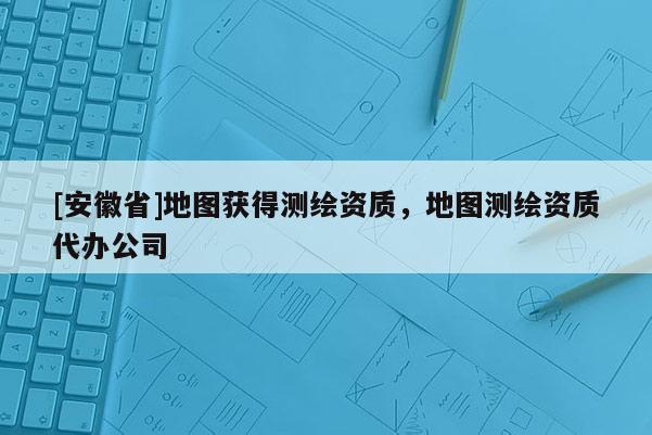 [安徽省]地圖獲得測(cè)繪資質(zhì)，地圖測(cè)繪資質(zhì)代辦公司