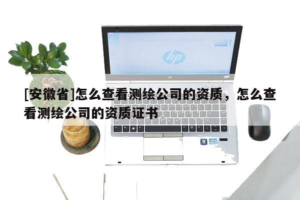 [安徽省]怎么查看測繪公司的資質，怎么查看測繪公司的資質證書