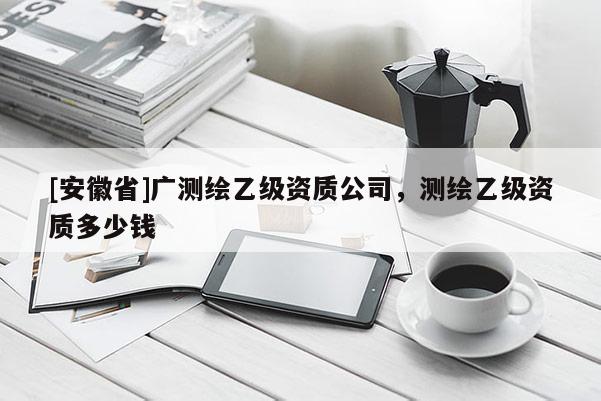 [安徽省]廣測繪乙級資質公司，測繪乙級資質多少錢