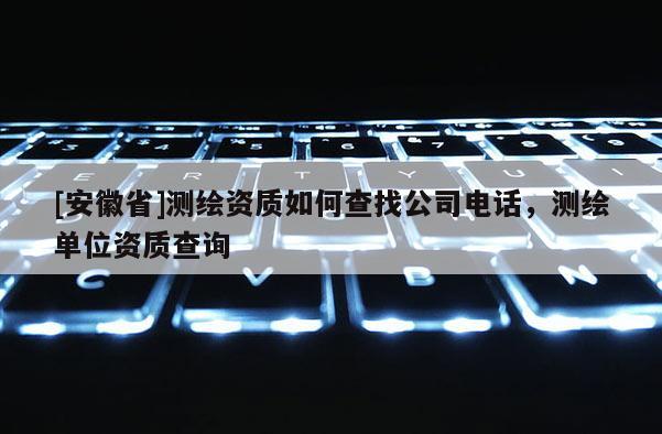 [安徽省]測(cè)繪資質(zhì)如何查找公司電話，測(cè)繪單位資質(zhì)查詢