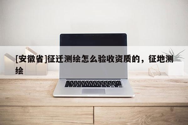 [安徽省]征遷測繪怎么驗收資質的，征地測繪