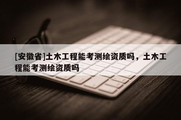 [安徽省]土木工程能考測繪資質嗎，土木工程能考測繪資質嗎