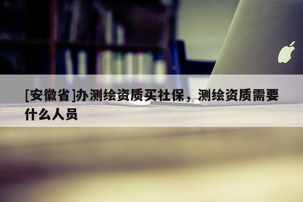 [安徽省]辦測繪資質買社保，測繪資質需要什么人員