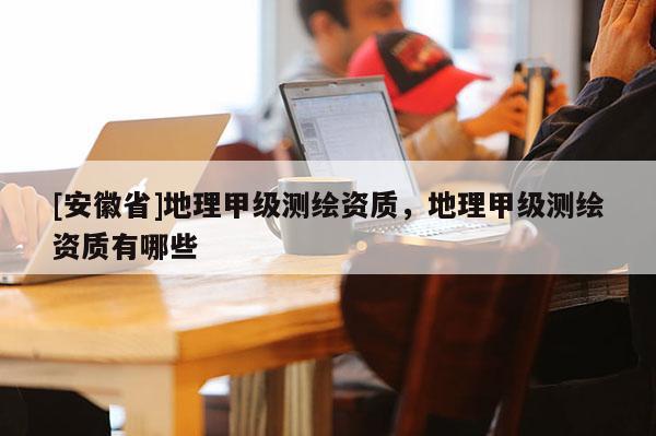 [安徽省]地理甲級測繪資質(zhì)，地理甲級測繪資質(zhì)有哪些