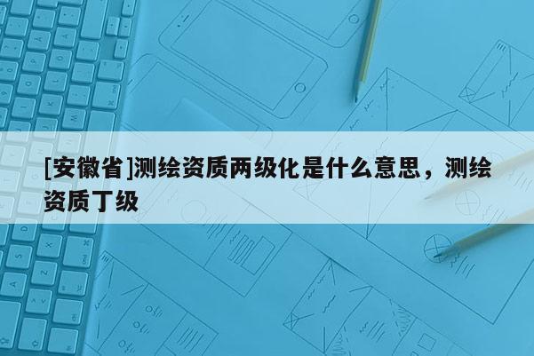 [安徽省]測繪資質兩級化是什么意思，測繪資質丁級